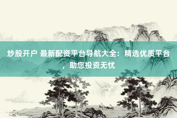 炒股开户 最新配资平台导航大全：精选优质平台，助您投资无忧