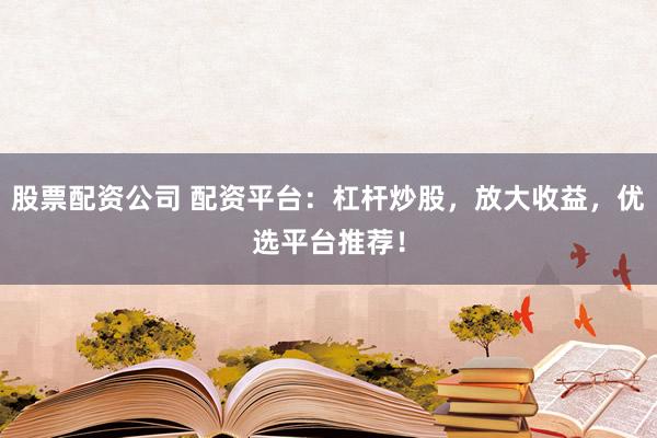 股票配资公司 配资平台：杠杆炒股，放大收益，优选平台推荐！