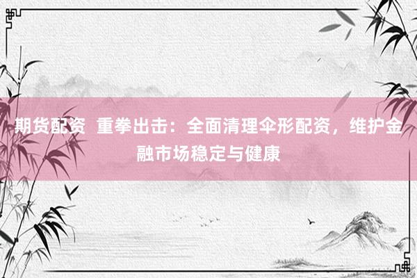 期货配资  重拳出击：全面清理伞形配资，维护金融市场稳定与健康