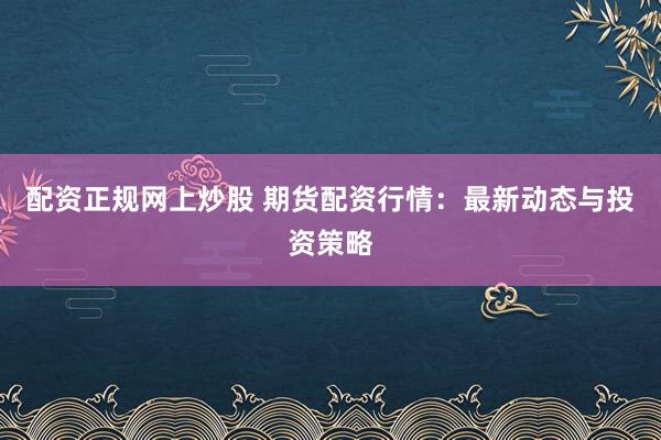 配资正规网上炒股 期货配资行情：最新动态与投资策略