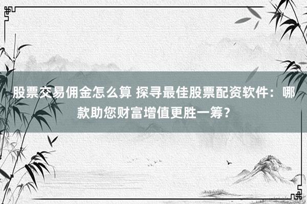股票交易佣金怎么算 探寻最佳股票配资软件：哪款助您财富增值更胜一筹？