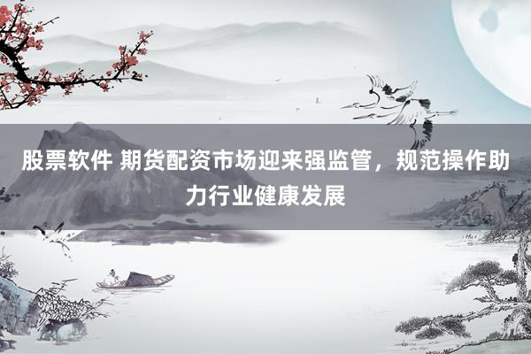 股票软件 期货配资市场迎来强监管，规范操作助力行业健康发展