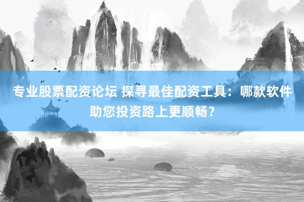 专业股票配资论坛 探寻最佳配资工具：哪款软件助您投资路上更顺畅？