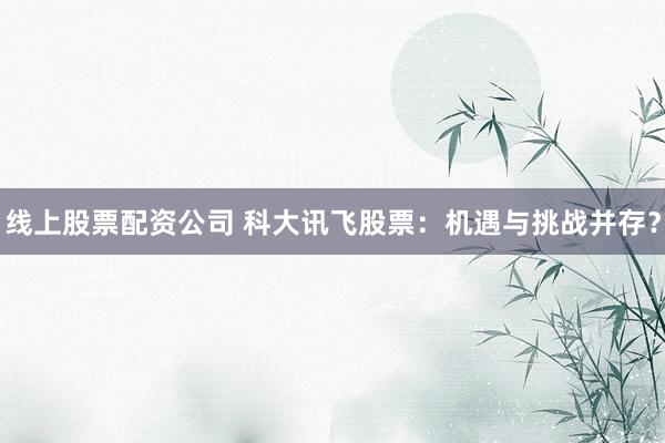 线上股票配资公司 科大讯飞股票：机遇与挑战并存？