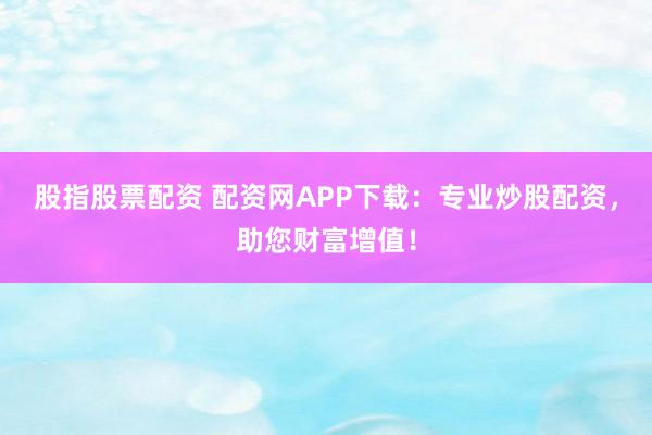 股指股票配资 配资网APP下载：专业炒股配资，助您财富增值！