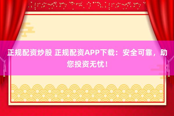 正规配资炒股 正规配资APP下载：安全可靠，助您投资无忧！