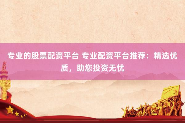专业的股票配资平台 专业配资平台推荐：精选优质，助您投资无忧