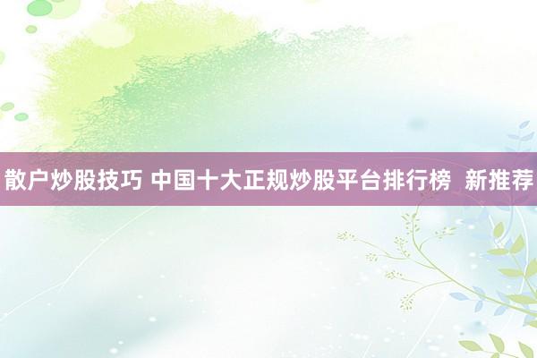散户炒股技巧 中国十大正规炒股平台排行榜  新推荐