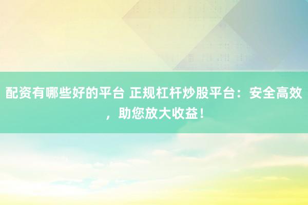 配资有哪些好的平台 正规杠杆炒股平台：安全高效，助您放大收益！