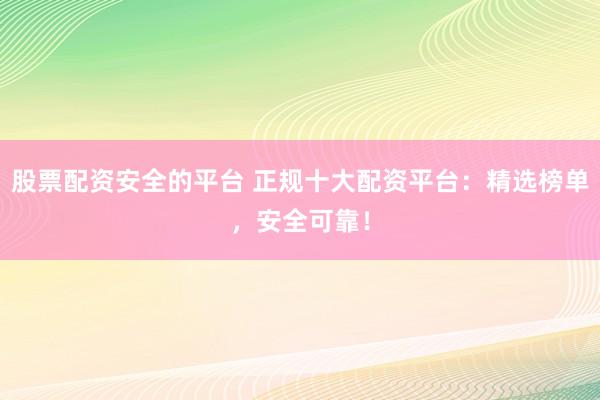 股票配资安全的平台 正规十大配资平台：精选榜单，安全可靠！