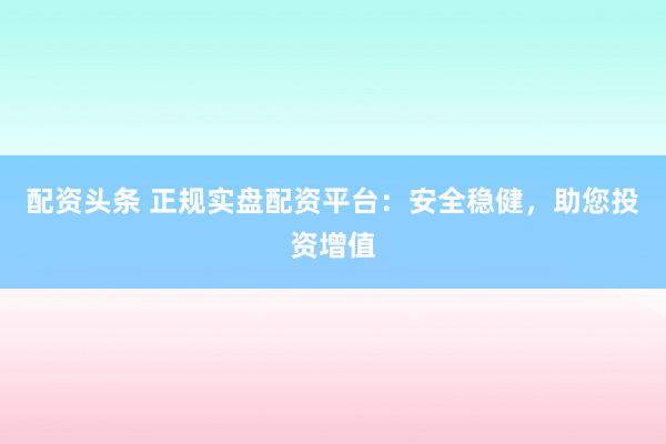 配资头条 正规实盘配资平台：安全稳健，助您投资增值