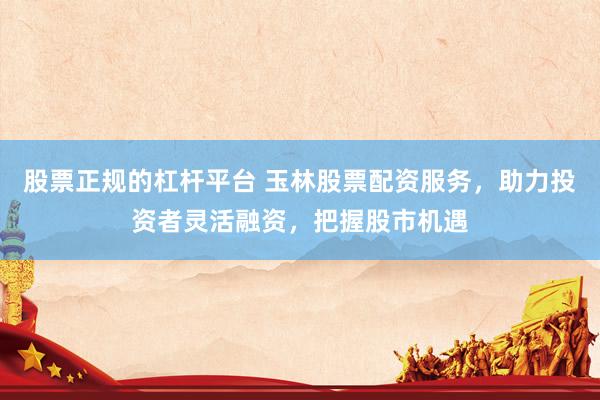 股票正规的杠杆平台 玉林股票配资服务，助力投资者灵活融资，把握股市机遇