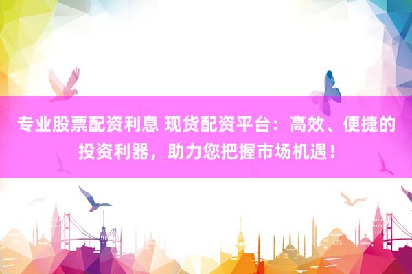 专业股票配资利息 现货配资平台：高效、便捷的投资利器，助力您把握市场机遇！