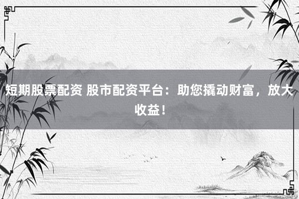 短期股票配资 股市配资平台：助您撬动财富，放大收益！
