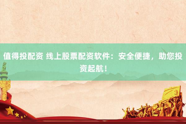 值得投配资 线上股票配资软件：安全便捷，助您投资起航！