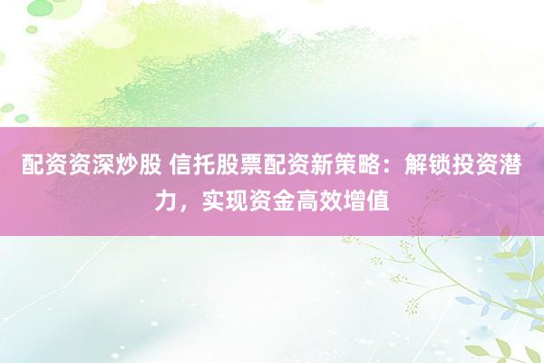 配资资深炒股 信托股票配资新策略：解锁投资潜力，实现资金高效增值