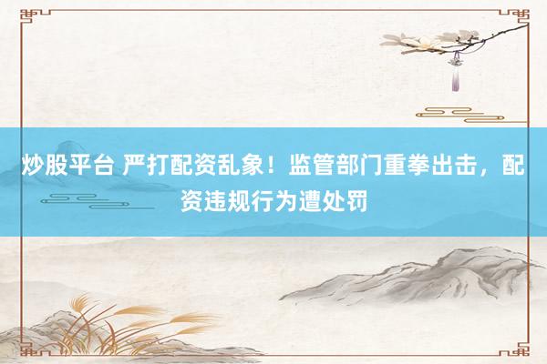 炒股平台 严打配资乱象！监管部门重拳出击，配资违规行为遭处罚