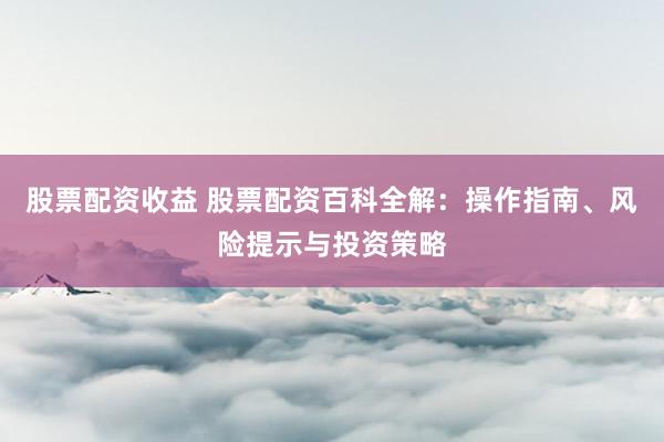 股票配资收益 股票配资百科全解:操作指南、风险提示与投资策略