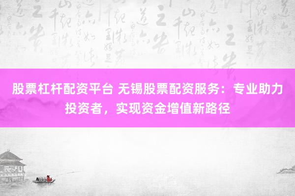 股票杠杆配资平台 无锡股票配资服务：专业助力投资者，实现资金增值新路径