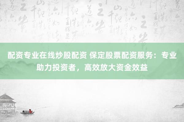 配资专业在线炒股配资 保定股票配资服务：专业助力投资者，高效放大资金效益