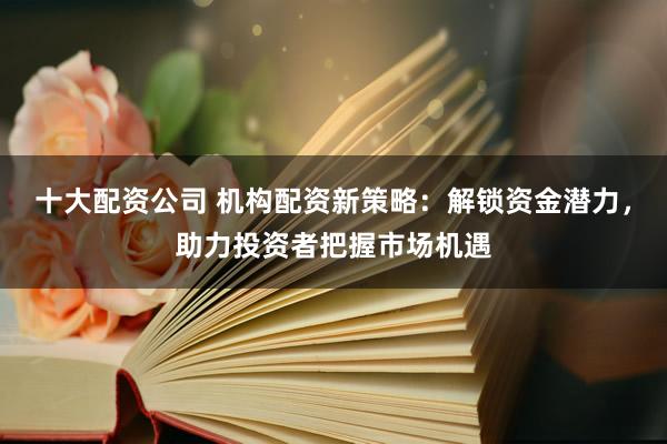 十大配资公司 机构配资新策略：解锁资金潜力，助力投资者把握市场机遇