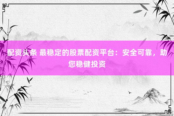 配资头条 最稳定的股票配资平台：安全可靠，助您稳健投资