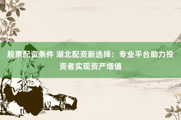 股票配资条件 湖北配资新选择：专业平台助力投资者实现资产增值