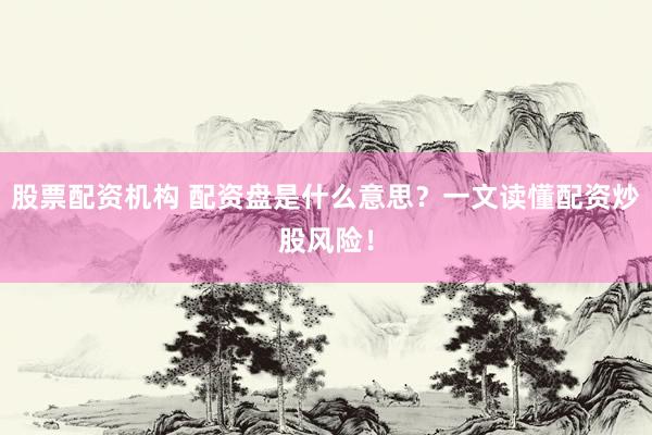股票配资机构 配资盘是什么意思？一文读懂配资炒股风险！