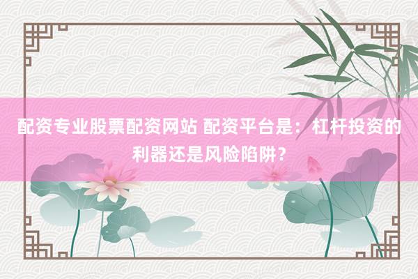 配资专业股票配资网站 配资平台是:杠杆投资的利器还是风险陷阱?