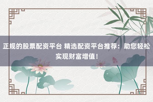 正规的股票配资平台 精选配资平台推荐:助您轻松实现财富增值!