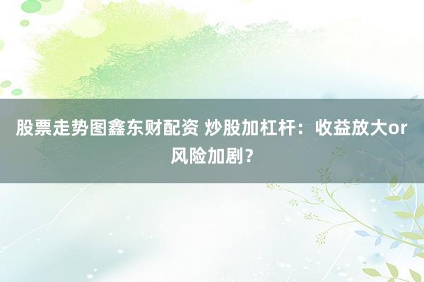 股票走势图鑫东财配资 炒股加杠杆:收益放大or风险加剧?