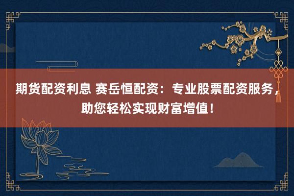 期货配资利息 赛岳恒配资：专业股票配资服务，助您轻松实现财富增值！