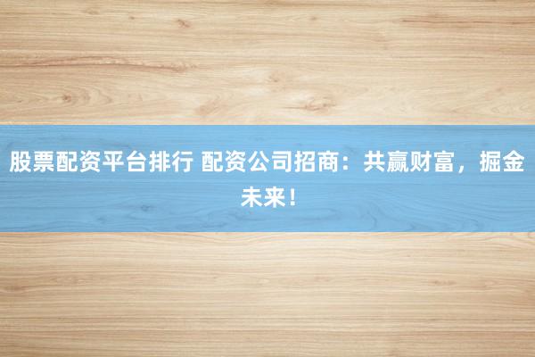 股票配资平台排行 配资公司招商：共赢财富，掘金未来！