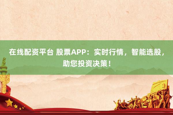 在线配资平台 股票APP:实时行情,智能选股,助您投资决策!