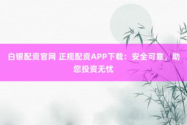 白银配资官网 正规配资APP下载：安全可靠，助您投资无忧