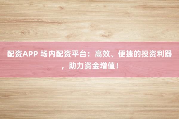 配资APP 场内配资平台：高效、便捷的投资利器，助力资金增值！