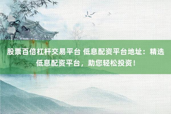 股票百倍杠杆交易平台 低息配资平台地址:精选低息配资平台,助您轻松投资!