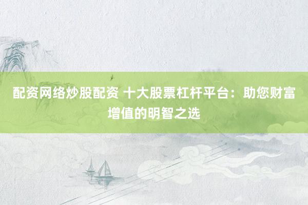配资网络炒股配资 十大股票杠杆平台：助您财富增值的明智之选