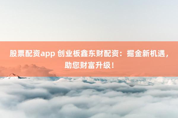 股票配资app 创业板鑫东财配资：掘金新机遇，助您财富升级！
