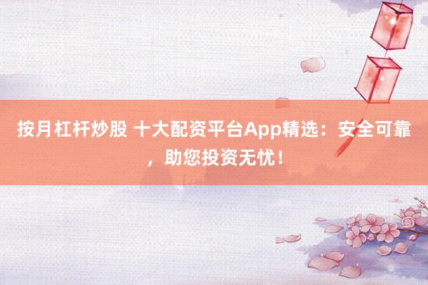按月杠杆炒股 十大配资平台App精选:安全可靠,助您投资无忧!
