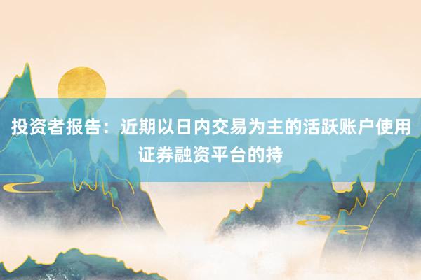 投资者报告：近期以日内交易为主的活跃账户使用证券融资平台的持