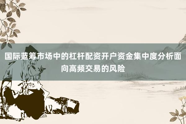 国际蓝筹市场中的杠杆配资开户资金集中度分析面向高频交易的风险