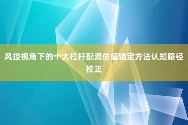 风控视角下的十大杠杆配资估值锚定方法认知路径校正