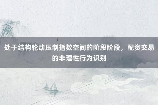 处于结构轮动压制指数空间的阶段阶段，配资交易的非理性行为识别