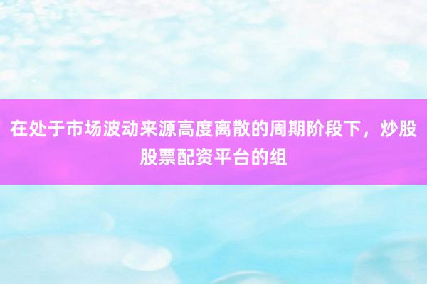 在处于市场波动来源高度离散的周期阶段下，炒股股票配资平台的组
