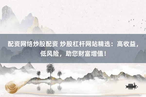 配资网络炒股配资 炒股杠杆网站精选：高收益，低风险，助您财富增值！