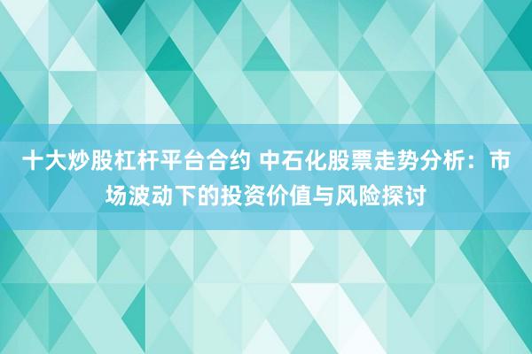 十大炒股杠杆平台合约 中石化股票走势分析：市场波动下的投资价值与风险探讨