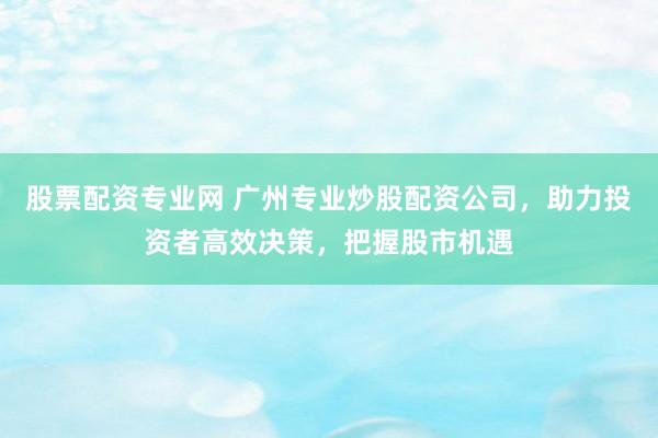 股票配资专业网 广州专业炒股配资公司，助力投资者高效决策，把握股市机遇