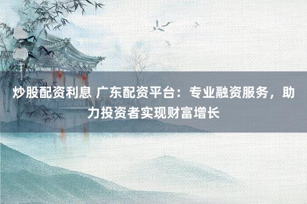 炒股配资利息 广东配资平台：专业融资服务，助力投资者实现财富增长