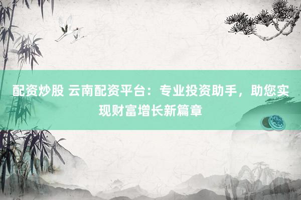 配资炒股 云南配资平台：专业投资助手，助您实现财富增长新篇章